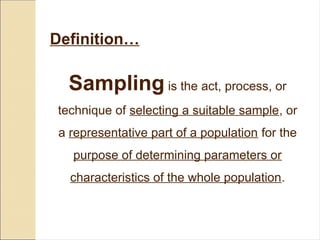 Sampling is the act, process, or
technique of selecting a suitable sample, or
a representative part of a population for the
purpose of determining parameters or
characteristics of the whole population.
Definition…
 