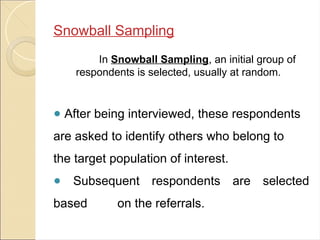 Snowball Sampling
In Snowball Sampling, an initial group of
respondents is selected, usually at random.
● After being interviewed, these respondents
are asked to identify others who belong to
the target population of interest.
● Subsequent respondents are selected
based on the referrals.
 