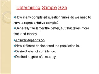 ●How many completed questionnaires do we need to
have a representative sample?
●Generally the larger the better, but that takes more
time and money.
●Answer depends on:
●How different or dispersed the population is.
●Desired level of confidence.
●Desired degree of accuracy.
Determining Sample Size
 