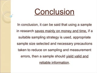Conclusion
In conclusion, it can be said that using a sample
in research saves mainly on money and time, if a
suitable sampling strategy is used, appropriate
sample size selected and necessary precautions
taken to reduce on sampling and measurement
errors, then a sample should yield valid and
reliable information.
 