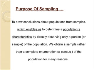 Purpose Of Sampling …
To draw conclusions about populations from samples,
which enables us to determine a population`s
characteristics by directly observing only a portion (or
sample) of the population. We obtain a sample rather
than a complete enumeration (a census ) of the
population for many reasons.
 