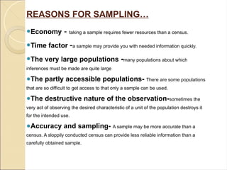 REASONS FOR SAMPLING…
●Economy - taking a sample requires fewer resources than a census.
●Time factor -a sample may provide you with needed information quickly.
●The very large populations -many populations about which
inferences must be made are quite large
●The partly accessible populations- There are some populations
that are so difficult to get access to that only a sample can be used.
●The destructive nature of the observation-sometimes the
very act of observing the desired characteristic of a unit of the population destroys it
for the intended use.
●Accuracy and sampling- A sample may be more accurate than a
census. A sloppily conducted census can provide less reliable information than a
carefully obtained sample.
 