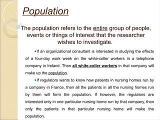 Population
The population refers to the entire group of people,
events or things of interest that the researcher
wishes to investigate.
●If an organizational consultant is interested in studying the effects
of a four-day work week on the white-coller workers in a telephone
company in Ireland. Then all white-coller workers in that company will
make up the population.
●If regulators wants to know how patients in nursing homes run by
a company in France, then all the patients in all the nursing homes run
by them will form the population. If however, the regulators are
interested only in one particular nursing home run by that company, then
only the patients in that particular nursing home will make the
population.
 