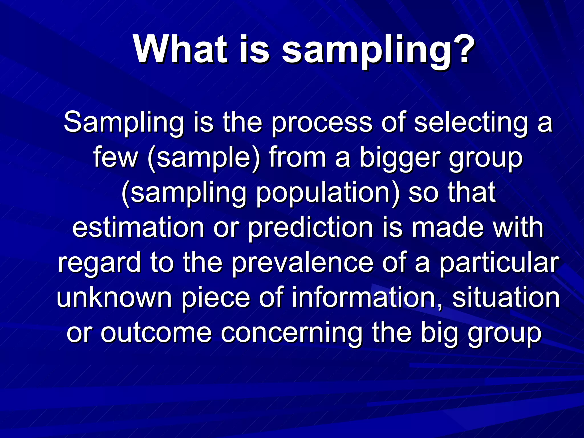 What is sampling?
 Sampling is the process of selecting a
   few (sample) from a bigger group
     (sampling population) so that
 estimation or prediction is made with
regard to the prevalence of a particular
unknown piece of information, situation
 or outcome concerning the big group
 
