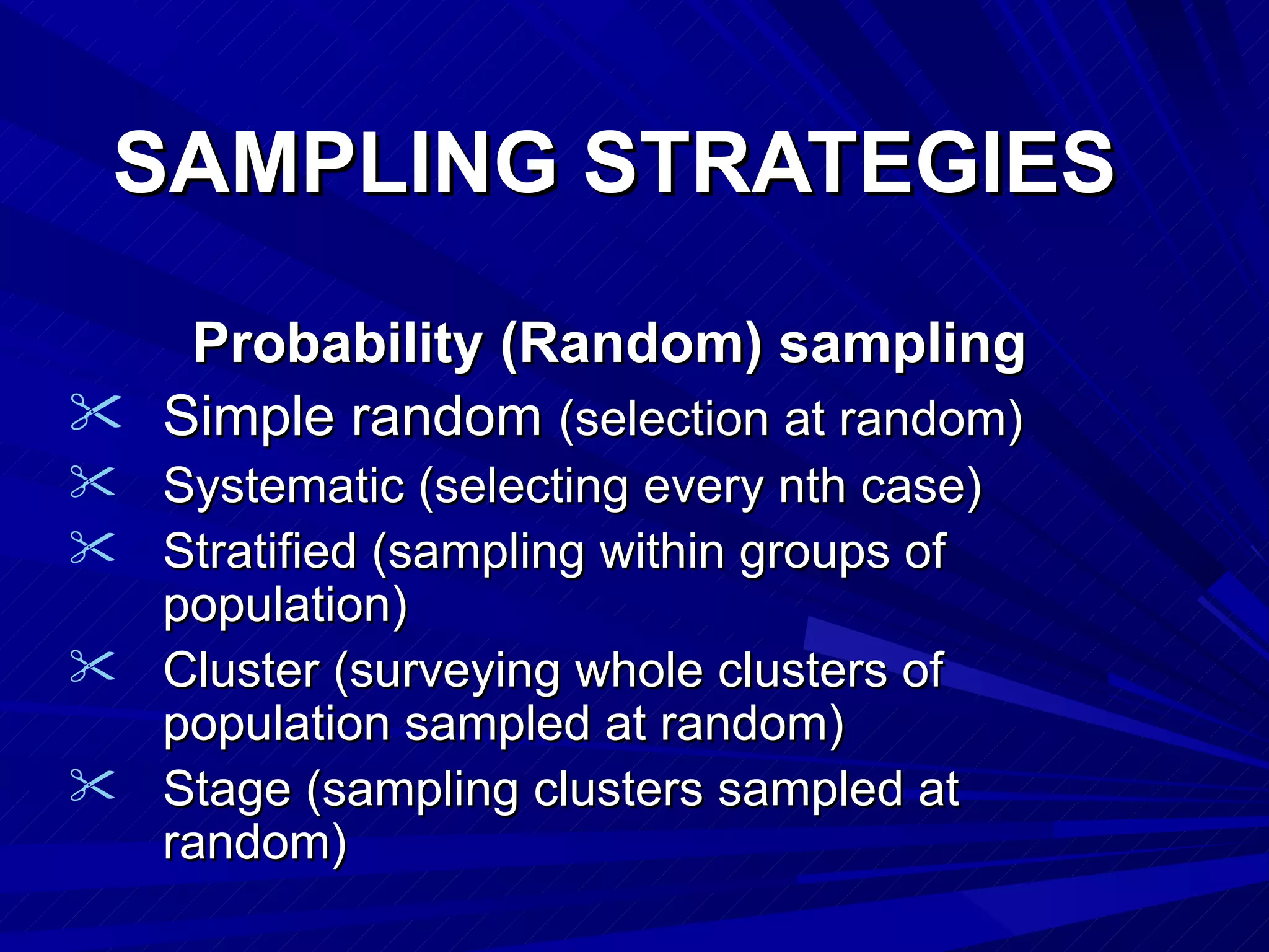 SAMPLING STRATEGIES

   Probability (Random) sampling
 Simple random (selection at random)
 Systematic (selecting every nth case)
 Stratified (sampling within groups of
  population)
 Cluster (surveying whole clusters of
  population sampled at random)
 Stage (sampling clusters sampled at
  random)
 