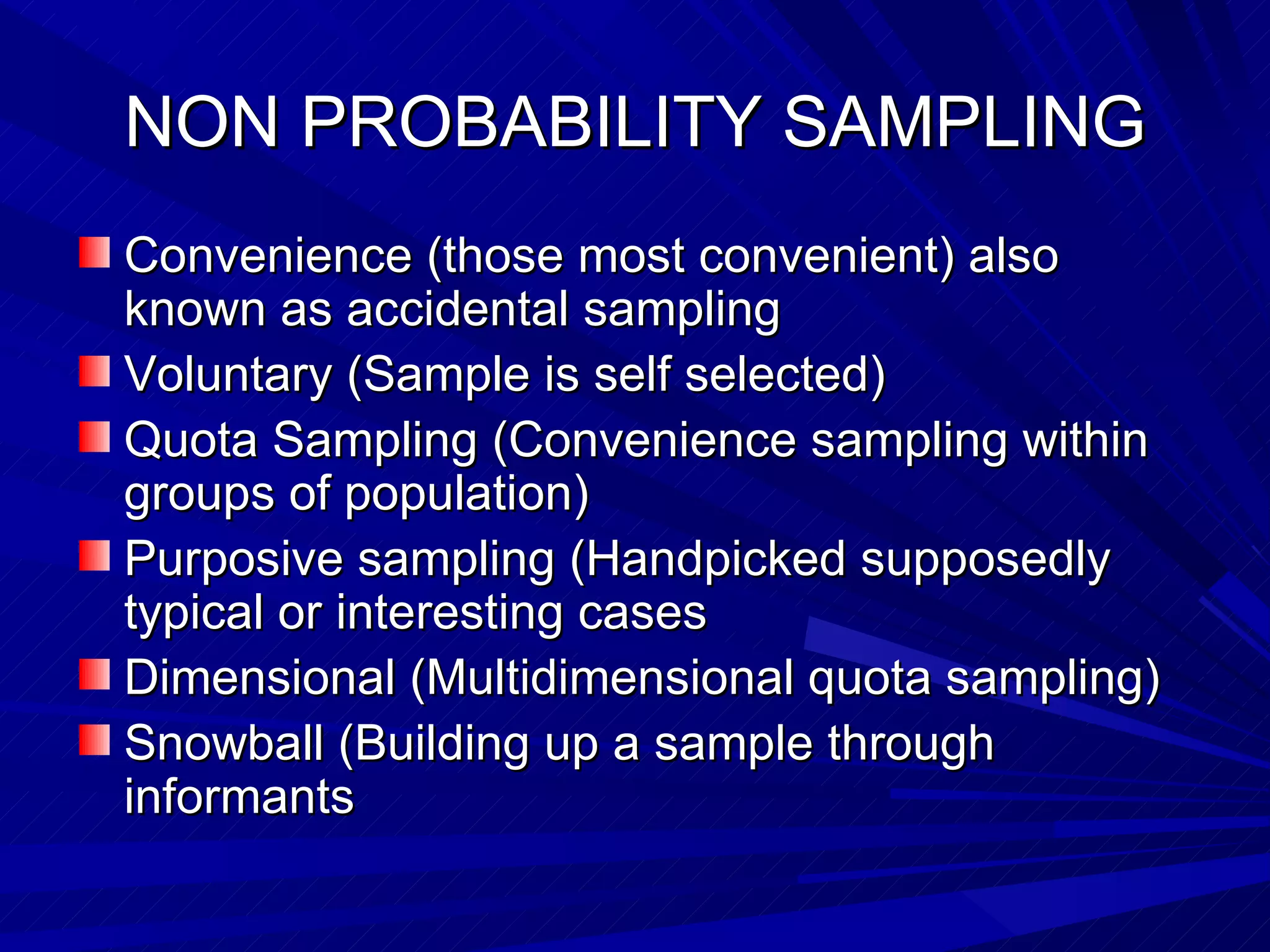NON PROBABILITY SAMPLING
Convenience (those most convenient) also
known as accidental sampling
Voluntary (Sample is self selected)
Quota Sampling (Convenience sampling within
groups of population)
Purposive sampling (Handpicked supposedly
typical or interesting cases
Dimensional (Multidimensional quota sampling)
Snowball (Building up a sample through
informants
 