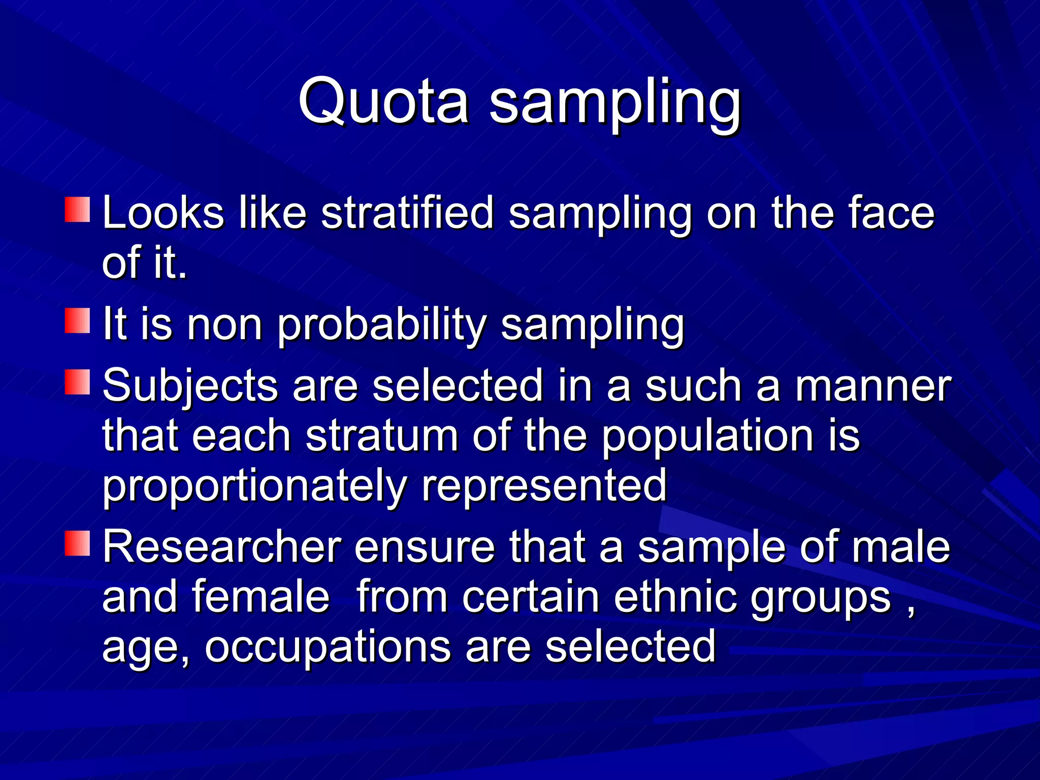 Quota sampling
Looks like stratified sampling on the face
of it.
It is non probability sampling
Subjects are selected in a such a manner
that each stratum of the population is
proportionately represented
Researcher ensure that a sample of male
and female from certain ethnic groups ,
age, occupations are selected
 