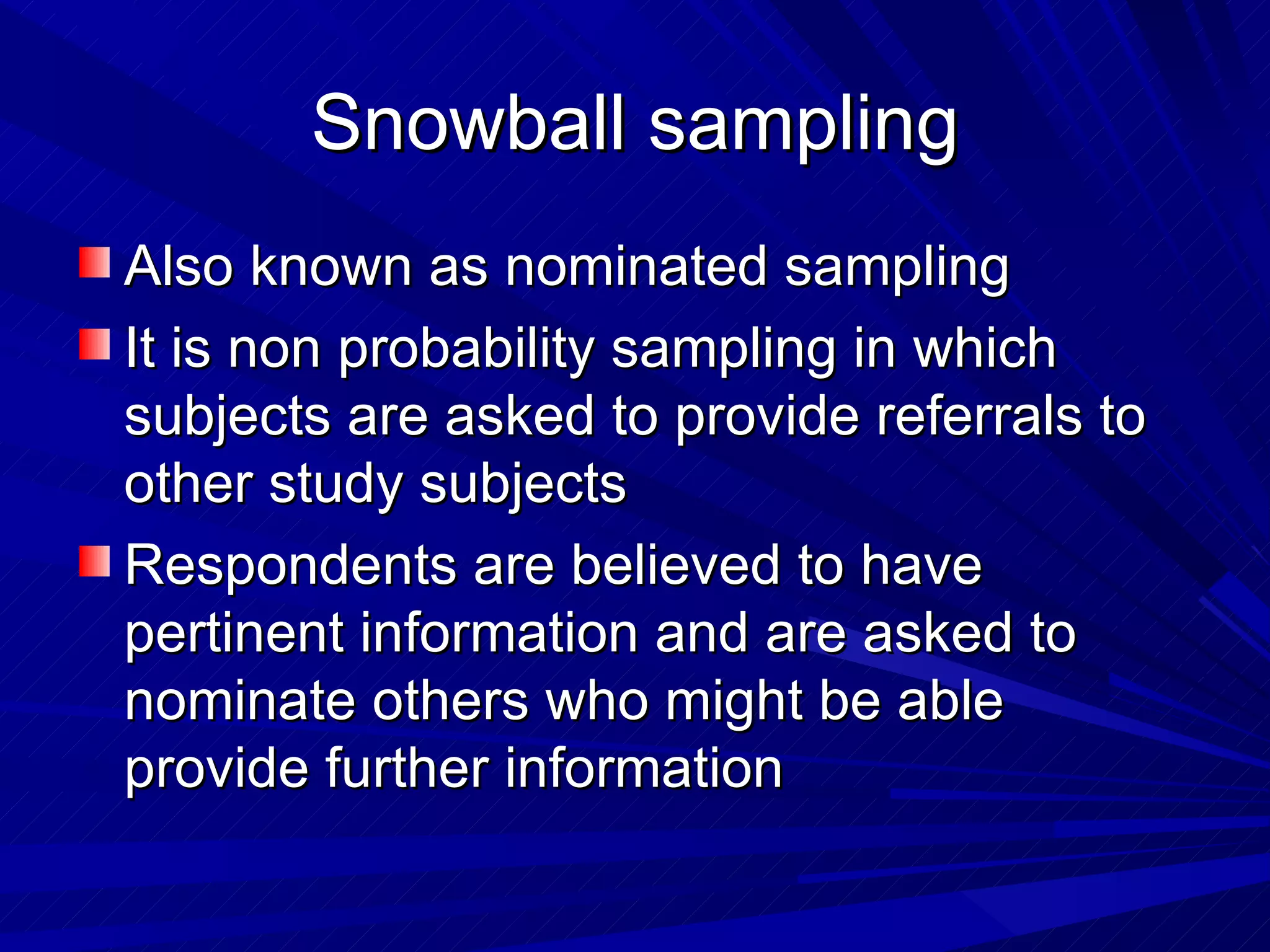 Snowball sampling
Also known as nominated sampling
It is non probability sampling in which
subjects are asked to provide referrals to
other study subjects
Respondents are believed to have
pertinent information and are asked to
nominate others who might be able
provide further information
 