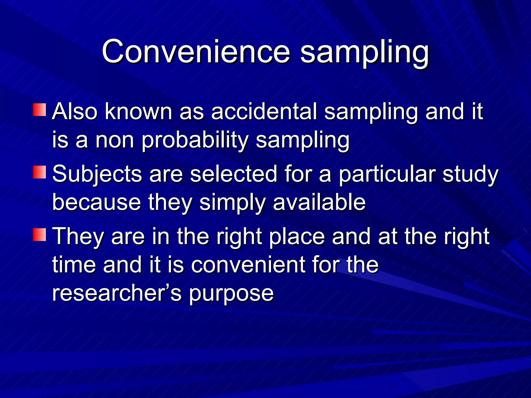Convenience sampling
Also known as accidental sampling and it
is a non probability sampling
Subjects are selected for a particular study
because they simply available
They are in the right place and at the right
time and it is convenient for the
researcher’s purpose
 