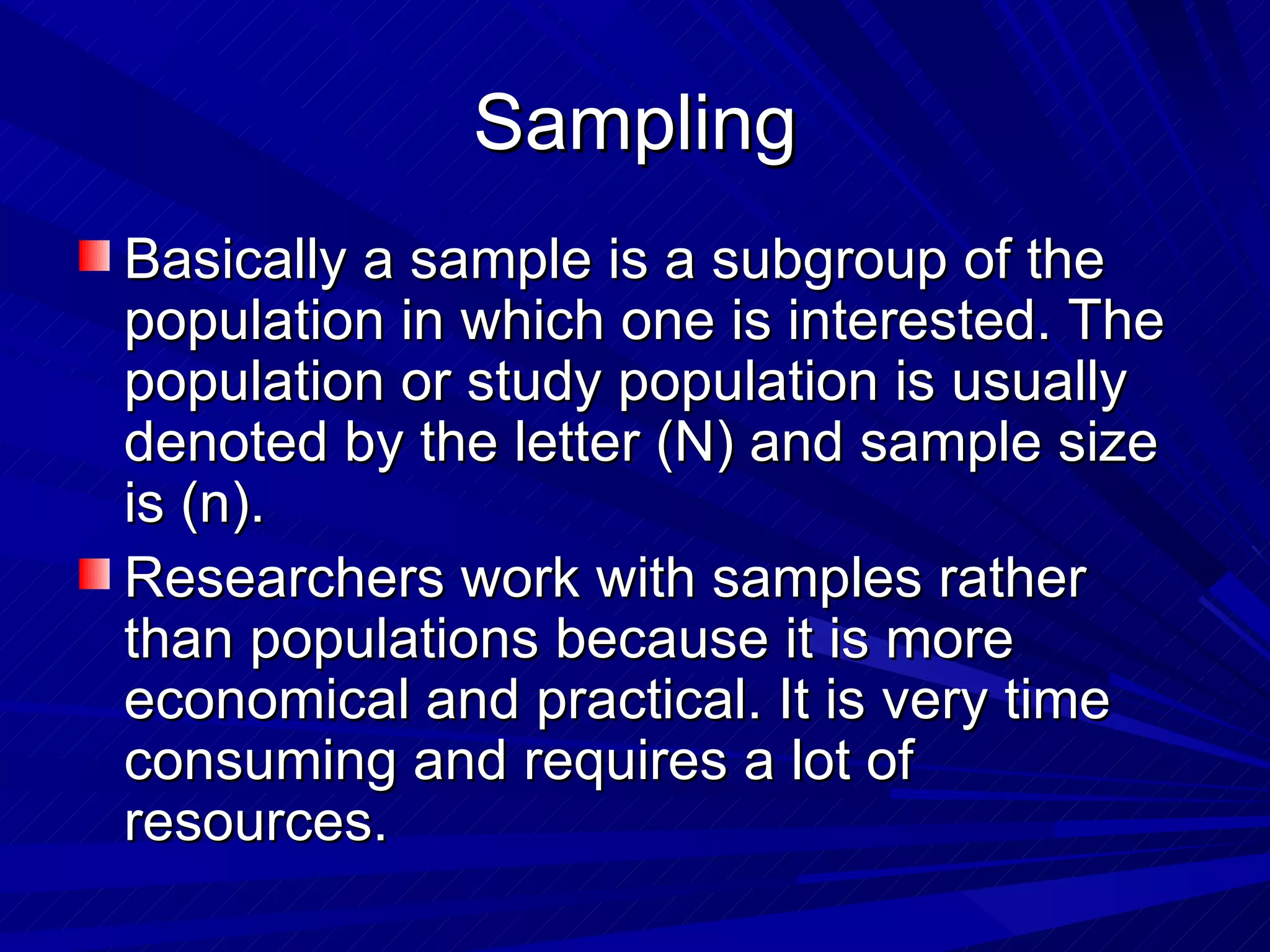 Sampling
Basically a sample is a subgroup of the
population in which one is interested. The
population or study population is usually
denoted by the letter (N) and sample size
is (n).
Researchers work with samples rather
than populations because it is more
economical and practical. It is very time
consuming and requires a lot of
resources.
 