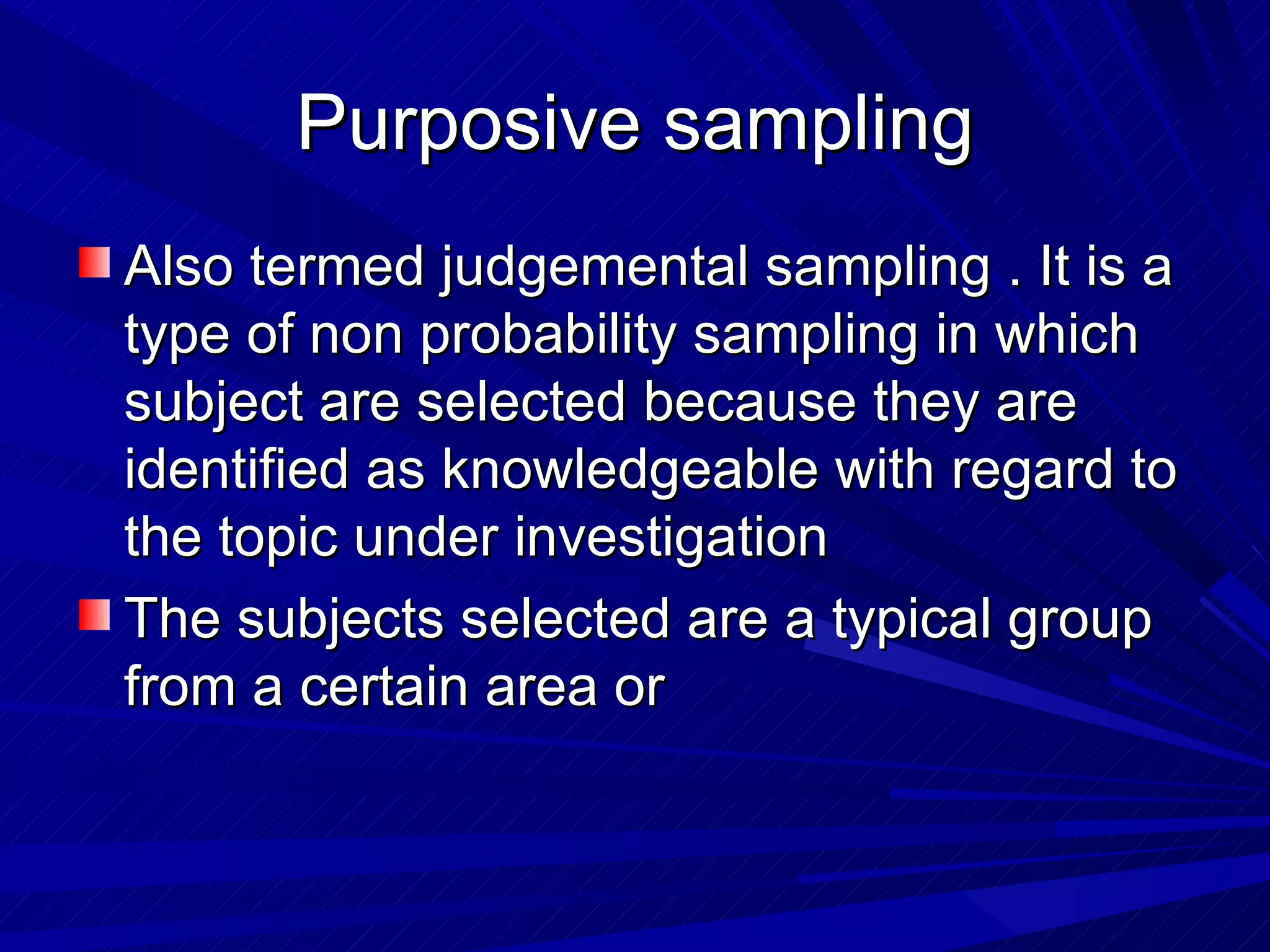 Purposive sampling
Also termed judgemental sampling . It is a
type of non probability sampling in which
subject are selected because they are
identified as knowledgeable with regard to
the topic under investigation
The subjects selected are a typical group
from a certain area or
 
