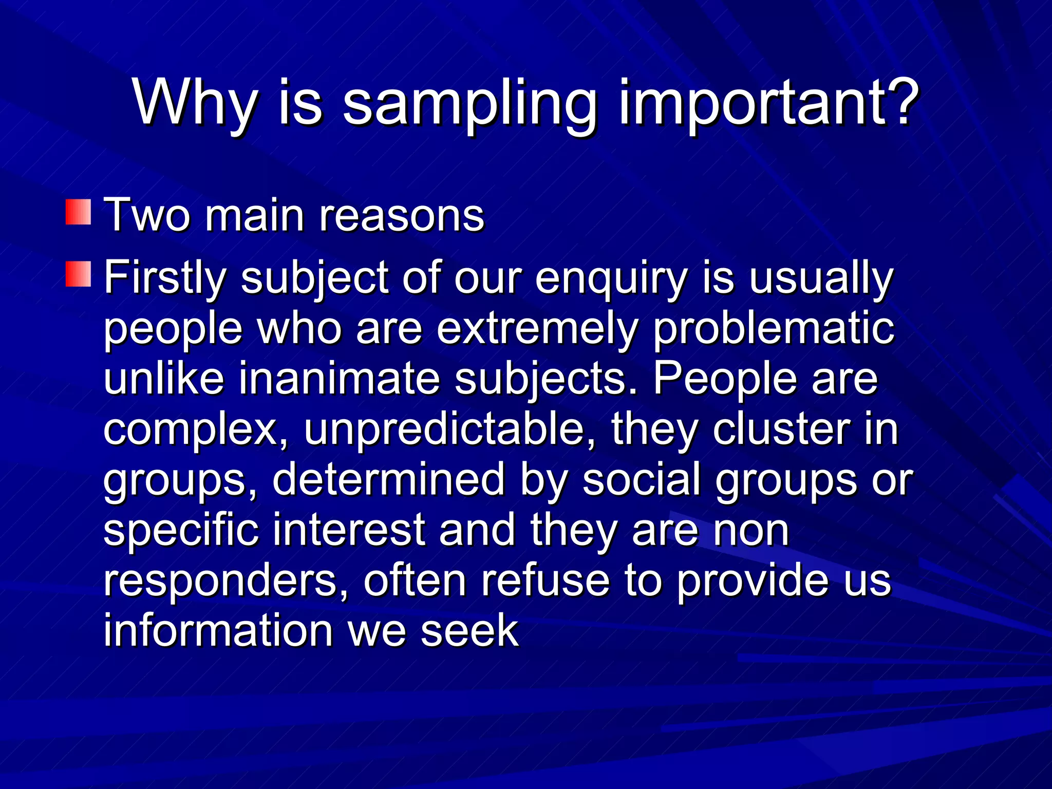 Why is sampling important?
Two main reasons
Firstly subject of our enquiry is usually
people who are extremely problematic
unlike inanimate subjects. People are
complex, unpredictable, they cluster in
groups, determined by social groups or
specific interest and they are non
responders, often refuse to provide us
information we seek
 