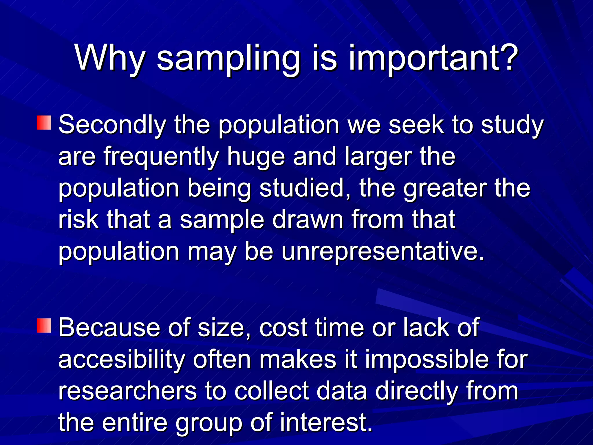 Why sampling is important?
Secondly the population we seek to study
are frequently huge and larger the
population being studied, the greater the
risk that a sample drawn from that
population may be unrepresentative.

Because of size, cost time or lack of
accesibility often makes it impossible for
researchers to collect data directly from
the entire group of interest.
 