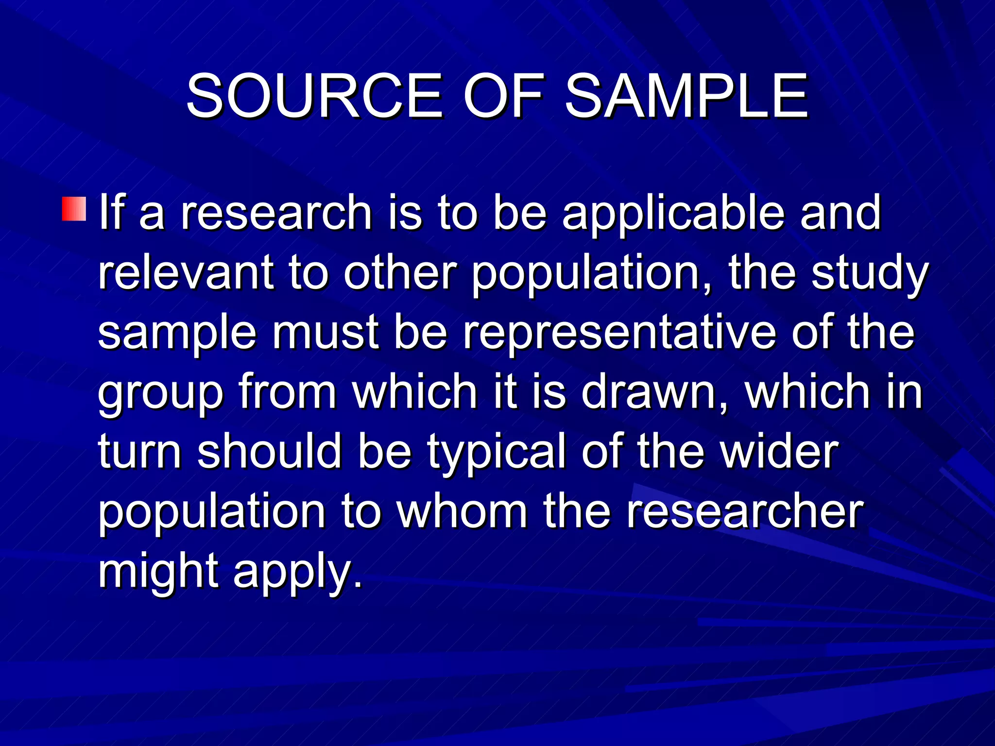 SOURCE OF SAMPLE
If a research is to be applicable and
relevant to other population, the study
sample must be representative of the
group from which it is drawn, which in
turn should be typical of the wider
population to whom the researcher
might apply.
 