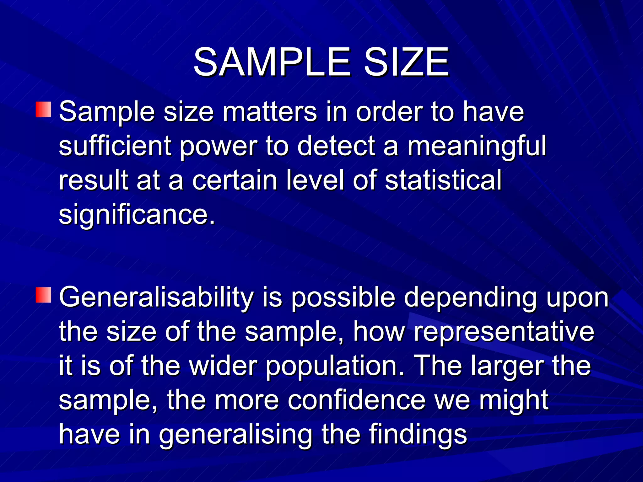 SAMPLE SIZE
Sample size matters in order to have
sufficient power to detect a meaningful
result at a certain level of statistical
significance.

Generalisability is possible depending upon
the size of the sample, how representative
it is of the wider population. The larger the
sample, the more confidence we might
have in generalising the findings
 