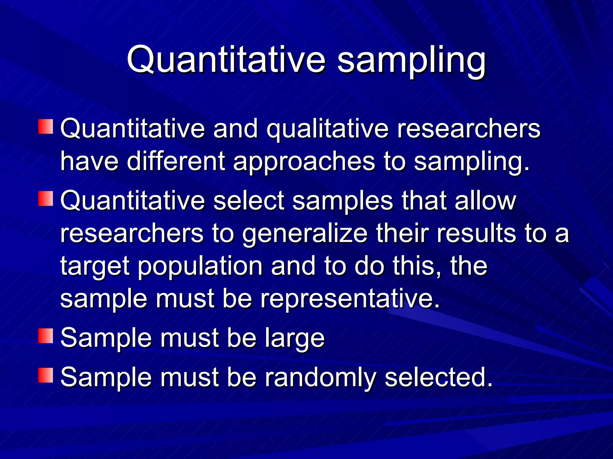 Quantitative sampling
Quantitative and qualitative researchers
have different approaches to sampling.
Quantitative select samples that allow
researchers to generalize their results to a
target population and to do this, the
sample must be representative.
Sample must be large
Sample must be randomly selected.
 