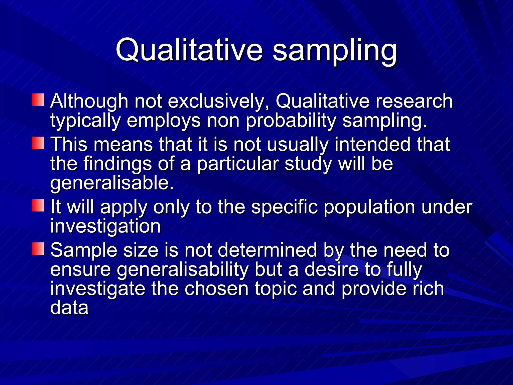 Qualitative sampling
Although not exclusively, Qualitative research
typically employs non probability sampling.
This means that it is not usually intended that
the findings of a particular study will be
generalisable.
It will apply only to the specific population under
investigation
Sample size is not determined by the need to
ensure generalisability but a desire to fully
investigate the chosen topic and provide rich
data
 