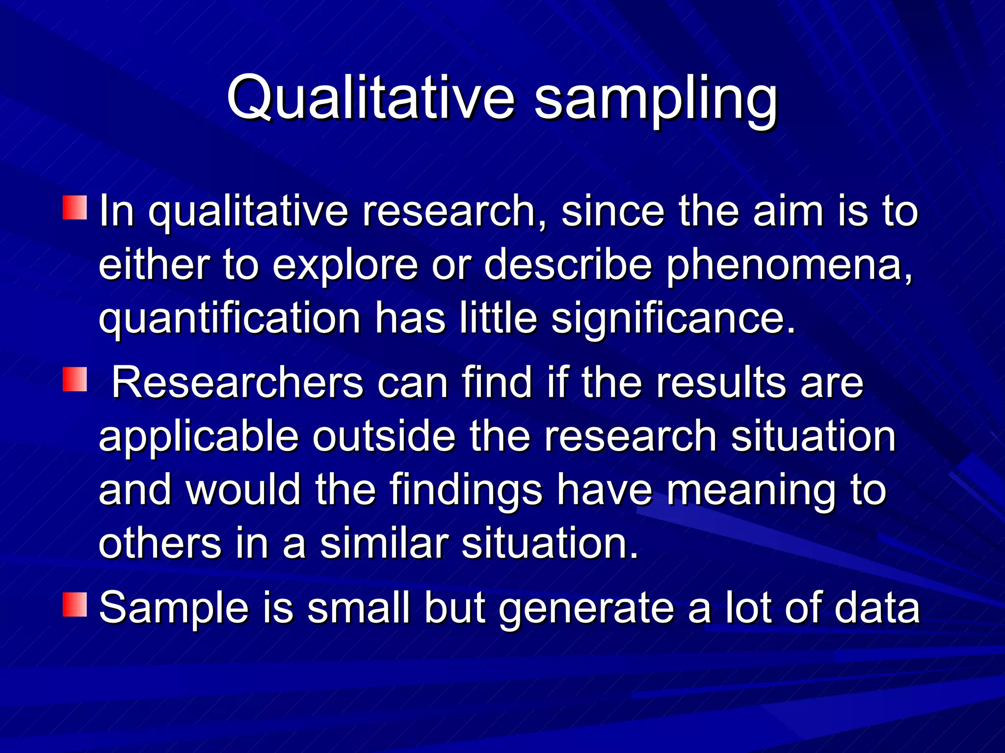 Qualitative sampling
In qualitative research, since the aim is to
either to explore or describe phenomena,
quantification has little significance.
 Researchers can find if the results are
applicable outside the research situation
and would the findings have meaning to
others in a similar situation.
Sample is small but generate a lot of data
 