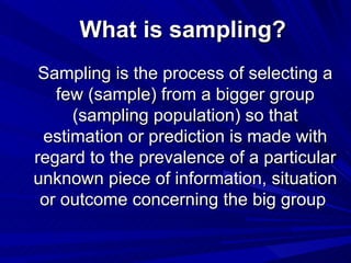 What is sampling?
 Sampling is the process of selecting a
   few (sample) from a bigger group
     (sampling population) so that
 estimation or prediction is made with
regard to the prevalence of a particular
unknown piece of information, situation
 or outcome concerning the big group
 