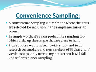 Convenience Sampling:
 A convenience Sampling is simply one where the units
are selected for inclusion in the sample are easiest to
access.
 In simple words, it’s a non probability sampling tool
which picks up the sample that are close to hand.
 E.g.: Suppose we are asked to visit shops and to do
research on smokers and non smokers of Silchar and if
we visit shops ,only near to my house then it will fall
under Convenience sampling.
 