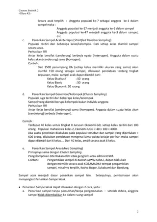 Catatan Statistik 2
-Ellysa KL-

                 Secara acak terpilih : Anggota populasi ke-7 sebagai anggota ke-1 dalam
                 sampelmaka :
                                 Anggota populasi ke-27 menjadi anggota ke-2 dalam sampel
                                 Anggota populasi ke-47 menjadi anggota ke-3 dalam sampel,
                                 dst.
   c.       Penarikan Sampel Acak Berlapis (Stratified Random Sampling)
         Populasi terdiri dari beberapa kelas/kelompok. Dari setiap kelas diambil sampel
         secara acak.
         Perhatikan !!!!
         Antar Kelas bersifat (cenderung) berbeda nyata (heterogen). Anggota dalam suatu
         kelas akan (cenderung) sama (homogen).
         Contoh :
                 Dari 1500 penumpang KA (setiap kelas memiliki ukuran yang sama) akan
                 diambil 150 orang sebagai sampel, dilakukan pendataan tentang tingkat
                 kepuasan, maka sampel acak dapat diambil dari :
                         Kelas Eksekutif      : 50 orang
                         Kelas Bisnis         : 50 orang
                         Kelas Ekonomi : 50 orang

   d.       Penarikan Sampel Gerombol/Kelompok (Cluster Sampling)
         Populasi juga terdiri dari beberapa kelas/kelompok
         Sampel yang diambil berupa kelompok bukan individu anggota
         Perhatikan !!!!
         Antar Kelas bersifat (cenderung) sama (homogen). Anggota dalam suatu kelas akan
         (cenderung) berbeda (heterogen).

   Contoh :
       Terdapat 40 kelas untuk tingkat II Jurusan Ekonomi-GD, setiap kelas terdiri dari 100
       orang. Populasi mahasiswa kelas 2, Ekonomi-UGD = 40 × 100 = 4000.
       Jika suatu penelitian dilakukan pada populasi tersebut dan sampel yang diperlukan =
       600 orang, dilakukan pendataan mengenai lama waktu belajar per hari maka sampel
       dapat diambil dari 6 kelas.... Dari 40 kelas, ambil secara acak 6 kelas.

   e.       Penarikan Sampel Area (Area Sampling)
         Prinsipnya sama dengan Cluster Sampling.
         Pengelompokan ditentukan oleh letak geografis atau administratif.
         Contoh :      Pengambilan sampel di daerah JAWA BARAT, dapat dilakukan
                       dengan memilih secara acak KOTAMADYA tempat pengambilan
                       sampel, misalnya terpilih, Kodya Bogor, Sukabumi dan Bandung,

Sampel acak menjadi dasar penarikan sampel lain.           Selanjutnya, pembahasan akan
menyangkut Penarikan Sampel Acak.

• Penarikan Sampel Acak dapat dilakukan dengan 2 cara, yaitu :
  a. Penarikan sampel tanpa pemulihan/tanpa pengembalian : setelah didata, anggota
      sampel tidak dikembalikan ke dalam ruang sampel




                                                                                         2
 