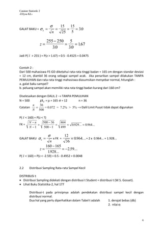 Catatan Statistik 2
-Ellysa KL-



                             σ    15   15
GALAT BAKU =          σx =      =    =    = 3.0
                              n    25 5

                         255 − 250 5
                  z=              =     = 167
                                           .
                            3.0     3.0
Jadi P( x > 255 ) = P(z > 1.67) = 0.5 - 0.4525 = 0.0475


Contoh 2 :
Dari 500 mahasiswa FE-GD diketahui rata-rata tinggi badan = 165 cm dengan standar deviasi
= 12 cm, diambil 36 orang sebagai sampel acak. Jika penarikan sampel dilakukan TANPA
PEMULIHAN dan rata-rata tinggi mahasiswa diasumsikan menyebar normal, hitunglah :
a. galat baku sampel?
b. peluang sampel akan memiliki rata-rata tinggi badan kurang dari 160 cm?

Diselesaikan dengan DALIL 2 → TANPA PEMULIHAN
N = 500        µx = µ = 165 σ = 12     n = 36
          n    36
Catatan     =     = 0.072 = 7.2% > 5% → Dalil Limit Pusat tidak dapat digunakan
          N 500

P( x < 160) = P(z < ?)
        N −n       500 − 36       464
FK =           =            =         = 0.929... = 0.964...
        N −1        500 − 1       499

                      σ           12
GALAT BAKU       σx =     x FK =      × 0.964... = 2 x 0.964... = 1.928...
                        n          36
                     160 − 165
                  z=             = −2.59...
                      1.928...
P( x < 160) = P(z < -2.59) = 0.5 - 0.4952 = 0.0048


2.2      Distribusi Sampling Rata-rata Sampel Kecil

DISTRIBUSI t
• Distribusi Sampling didekati dengan distribusi t Student = distribusi t (W.S. Gosset).
• Lihat Buku Statistika-2, hal 177

         Distribusi-t pada prinsipnya adalah pendekatan distribusi sampel kecil dengan
         distribusi normal.
         Dua hal yang perlu diperhatikan dalam Tabel t adalah  1. derajat bebas (db)
                                                               2. nilai α



                                                                                           6
 
