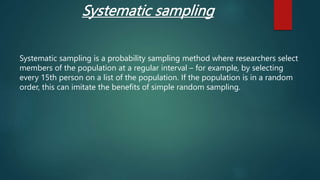 Systematic sampling
Systematic sampling is a probability sampling method where researchers select
members of the population at a regular interval – for example, by selecting
every 15th person on a list of the population. If the population is in a random
order, this can imitate the benefits of simple random sampling.
 