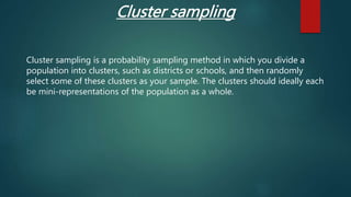 Cluster sampling
Cluster sampling is a probability sampling method in which you divide a
population into clusters, such as districts or schools, and then randomly
select some of these clusters as your sample. The clusters should ideally each
be mini-representations of the population as a whole.
 