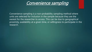 Convenience sampling
Convenience sampling is a non-probability sampling method where
units are selected for inclusion in the sample because they are the
easiest for the researcher to access. This can be due to geographical
proximity, availability at a given time, or willingness to participate in the
research.
 
