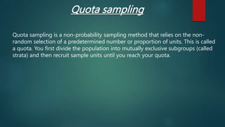 Quota sampling
Quota sampling is a non-probability sampling method that relies on the non-
random selection of a predetermined number or proportion of units. This is called
a quota. You first divide the population into mutually exclusive subgroups (called
strata) and then recruit sample units until you reach your quota.
 