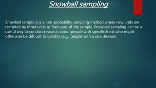 Snowball sampling is a non-probability sampling method where new units are
recruited by other units to form part of the sample. Snowball sampling can be a
useful way to conduct research about people with specific traits who might
otherwise be difficult to identify (e.g., people with a rare disease)
Snowball sampling
 