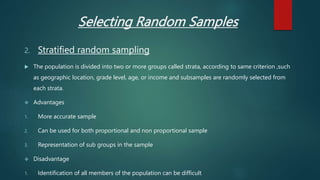 Selecting Random Samples
2. Stratified random sampling
 The population is divided into two or more groups called strata, according to same criterion ,such
as geographic location, grade level, age, or income and subsamples are randomly selected from
each strata.
 Advantages
1. More accurate sample
2. Can be used for both proportional and non proportional sample
3. Representation of sub groups in the sample
 Disadvantage
1. Identification of all members of the population can be difficult.
 