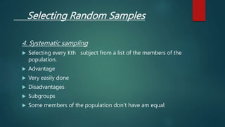 Selecting Random Samples
4. Systematic sampling
 Selecting every Kth subject from a list of the members of the
population.
 Advantage
 Very easily done
 Disadvantages
 Subgroups
 Some members of the population don’t have am equal.
 