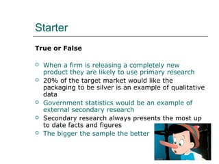Starter 
True or False 
 When a firm is releasing a completely new 
product they are likely to use primary research 
 20% of the target market would like the 
packaging to be silver is an example of qualitative 
data 
 Government statistics would be an example of 
external secondary research 
 Secondary research always presents the most up 
to date facts and figures 
 The bigger the sample the better 
 