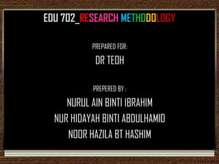 EDU 702_RESEARCH METHODOLOGY

           PREPARED FOR:

            DR TEOH

           PREPERED BY :

     NURUL AIN BINTI IBRAHIM
  NUR HIDAYAH BINTI ABDULHAMID
     NOOR HAZILA BT HASHIM
 