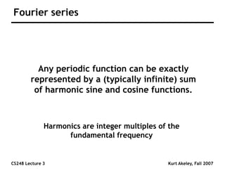 CS248 Lecture 3 Kurt Akeley, Fall 2007
Fourier series
Any periodic function can be exactly
represented by a (typically infinite) sum
of harmonic sine and cosine functions.
Harmonics are integer multiples of the
fundamental frequency
 