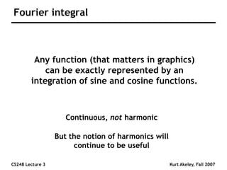 CS248 Lecture 3 Kurt Akeley, Fall 2007
Fourier integral
Any function (that matters in graphics)
can be exactly represented by an
integration of sine and cosine functions.
Continuous, not harmonic
But the notion of harmonics will
continue to be useful
 