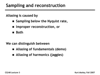 CS248 Lecture 3 Kurt Akeley, Fall 2007
Sampling and reconstruction
Aliasing is caused by
 Sampling below the Nyquist rate,
 Improper reconstruction, or
 Both
We can distinguish between
 Aliasing of fundamentals (demo)
 Aliasing of harmonics (jaggies)
 