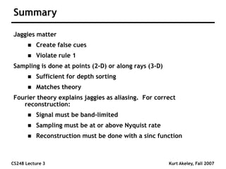 CS248 Lecture 3 Kurt Akeley, Fall 2007
Summary
Jaggies matter
 Create false cues
 Violate rule 1
Sampling is done at points (2-D) or along rays (3-D)
 Sufficient for depth sorting
 Matches theory
Fourier theory explains jaggies as aliasing. For correct
reconstruction:
 Signal must be band-limited
 Sampling must be at or above Nyquist rate
 Reconstruction must be done with a sinc function
 