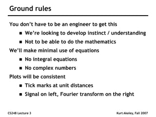 CS248 Lecture 3 Kurt Akeley, Fall 2007
Ground rules
You don’t have to be an engineer to get this
 We’re looking to develop instinct / understanding
 Not to be able to do the mathematics
We’ll make minimal use of equations
 No integral equations
 No complex numbers
Plots will be consistent
 Tick marks at unit distances
 Signal on left, Fourier transform on the right
 