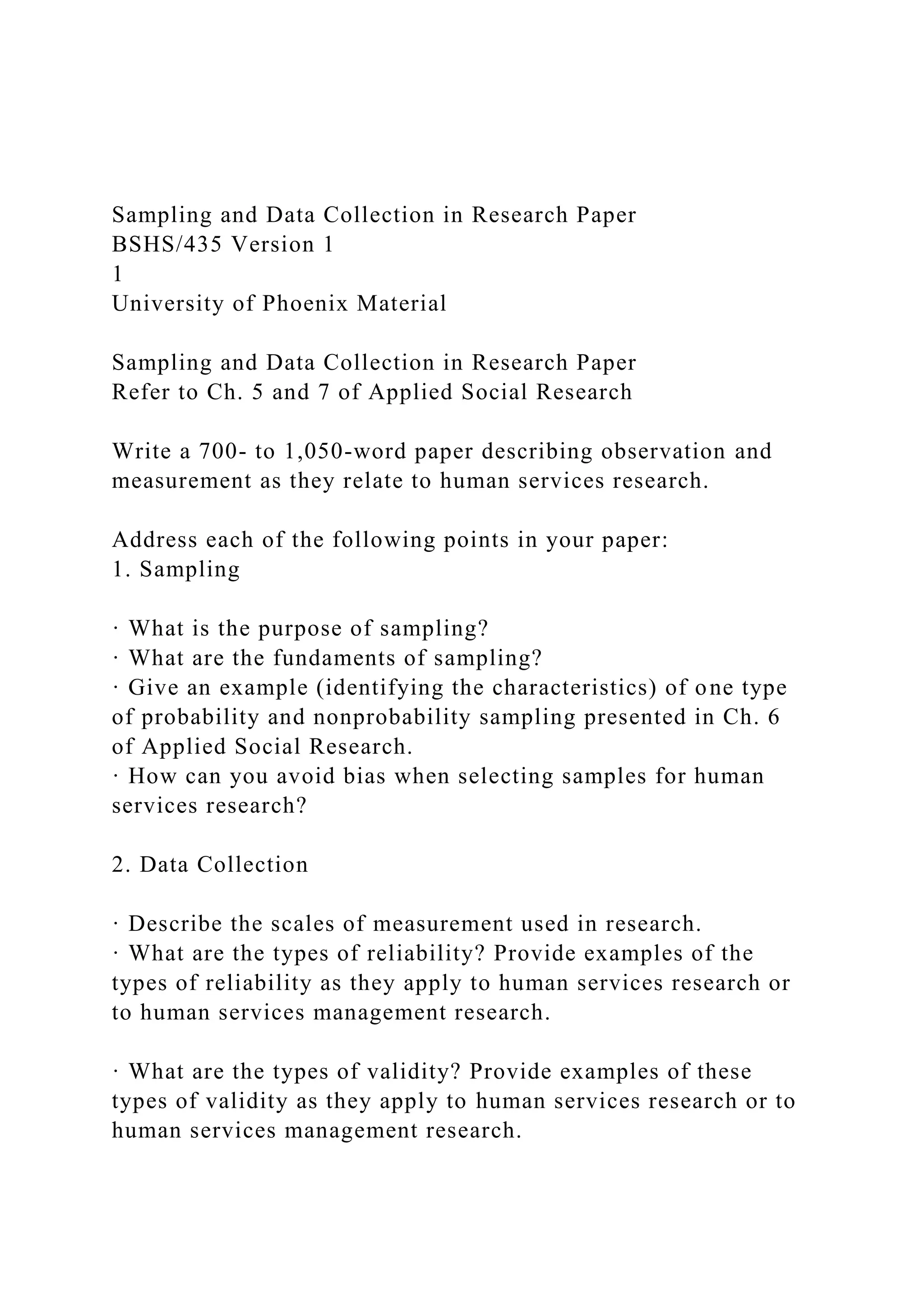 Sampling and Data Collection in Research Paper
BSHS/435 Version 1
1
University of Phoenix Material
Sampling and Data Collection in Research Paper
Refer to Ch. 5 and 7 of Applied Social Research
Write a 700- to 1,050-word paper describing observation and
measurement as they relate to human services research.
Address each of the following points in your paper:
1. Sampling
· What is the purpose of sampling?
· What are the fundaments of sampling?
· Give an example (identifying the characteristics) of one type
of probability and nonprobability sampling presented in Ch. 6
of Applied Social Research.
· How can you avoid bias when selecting samples for human
services research?
2. Data Collection
· Describe the scales of measurement used in research.
· What are the types of reliability? Provide examples of the
types of reliability as they apply to human services research or
to human services management research.
· What are the types of validity? Provide examples of these
types of validity as they apply to human services research or to
human services management research.