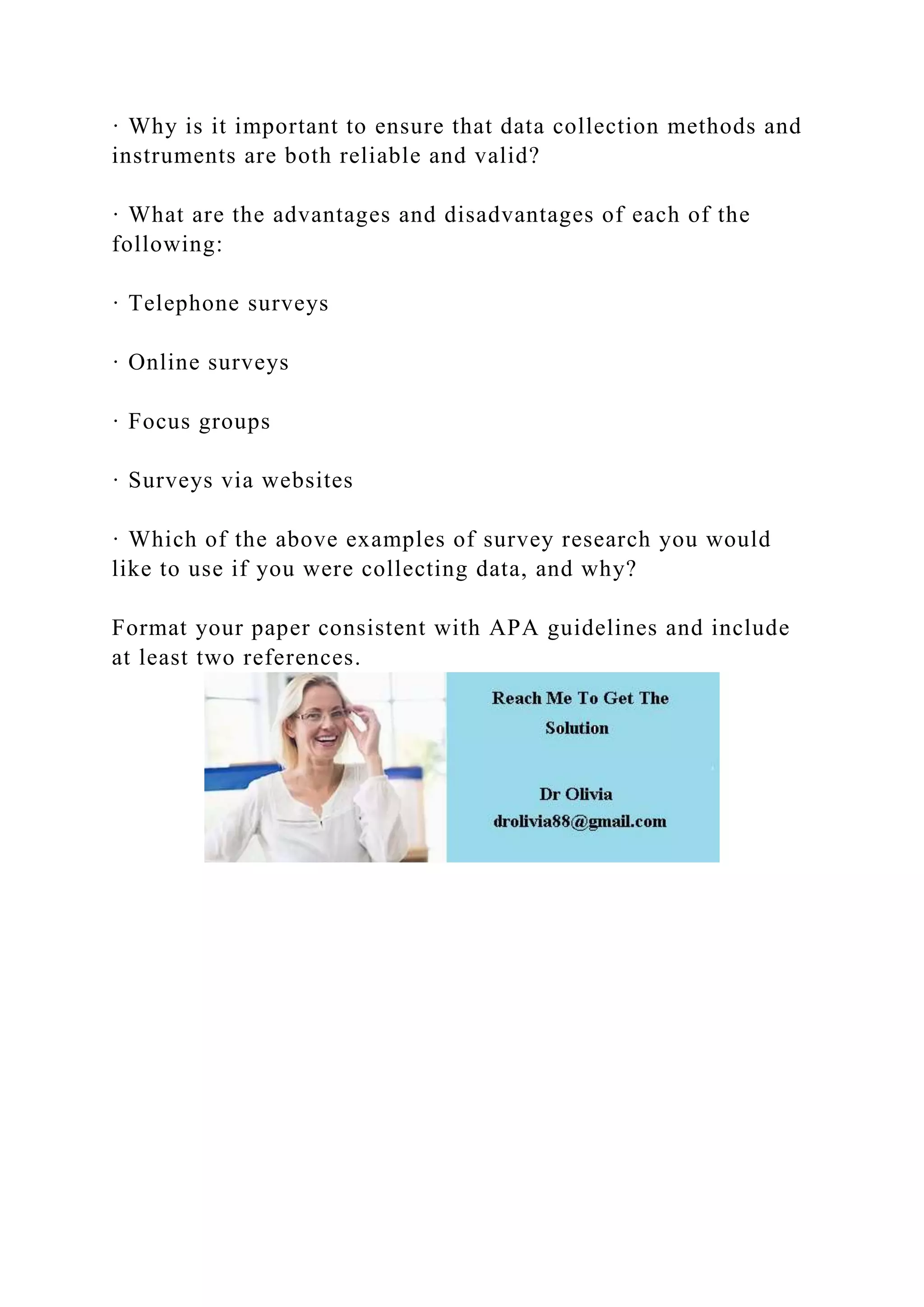 · Why is it important to ensure that data collection methods and
instruments are both reliable and valid?
· What are the advantages and disadvantages of each of the
following:
· Telephone surveys
· Online surveys
· Focus groups
· Surveys via websites
· Which of the above examples of survey research you would
like to use if you were collecting data, and why?
Format your paper consistent with APA guidelines and include
at least two references.