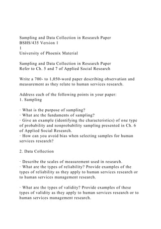 Sampling and Data Collection in Research Paper
BSHS/435 Version 1
1
University of Phoenix Material
Sampling and Data Collection in Research Paper
Refer to Ch. 5 and 7 of Applied Social Research
Write a 700- to 1,050-word paper describing observation and
measurement as they relate to human services research.
Address each of the following points in your paper:
1. Sampling
· What is the purpose of sampling?
· What are the fundaments of sampling?
· Give an example (identifying the characteristics) of one type
of probability and nonprobability sampling presented in Ch. 6
of Applied Social Research.
· How can you avoid bias when selecting samples for human
services research?
2. Data Collection
· Describe the scales of measurement used in research.
· What are the types of reliability? Provide examples of the
types of reliability as they apply to human services research or
to human services management research.
· What are the types of validity? Provide examples of these
types of validity as they apply to human services research or to
human services management research.
 