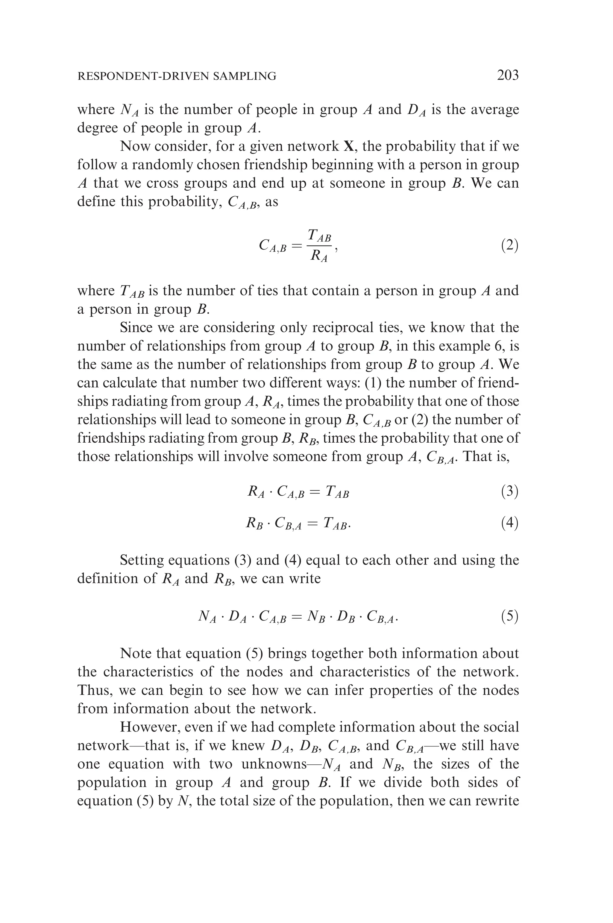 where NA is the number of people in group A and DA is the average
degree of people in group A.
Now consider, for a given network X, the probability that if we
follow a randomly chosen friendship beginning with a person in group
A that we cross groups and end up at someone in group B. We can
define this probability, CA,B, as
CA;B ¼
TAB
RA
; ð2Þ
where TAB is the number of ties that contain a person in group A and
a person in group B.
Since we are considering only reciprocal ties, we know that the
number of relationships from group A to group B, in this example 6, is
the same as the number of relationships from group B to group A. We
can calculate that number two different ways: (1) the number of friend-
ships radiating from group A, RA, times the probability that one of those
relationships will lead to someone in group B, CA,B or (2) the number of
friendships radiating from group B, RB, times the probability that one of
those relationships will involve someone from group A, CB,A. That is,
RA  CA;B ¼ TAB ð3Þ
RB  CB;A ¼ TAB: ð4Þ
Setting equations (3) and (4) equal to each other and using the
definition of RA and RB, we can write
NA  DA  CA;B ¼ NB  DB  CB;A: ð5Þ
Note that equation (5) brings together both information about
the characteristics of the nodes and characteristics of the network.
Thus, we can begin to see how we can infer properties of the nodes
from information about the network.
However, even if we had complete information about the social
network—that is, if we knew DA, DB, CA,B, and CB,A—we still have
one equation with two unknowns—NA and NB, the sizes of the
population in group A and group B. If we divide both sides of
equation (5) by N, the total size of the population, then we can rewrite
RESPONDENT-DRIVEN SAMPLING 203
 