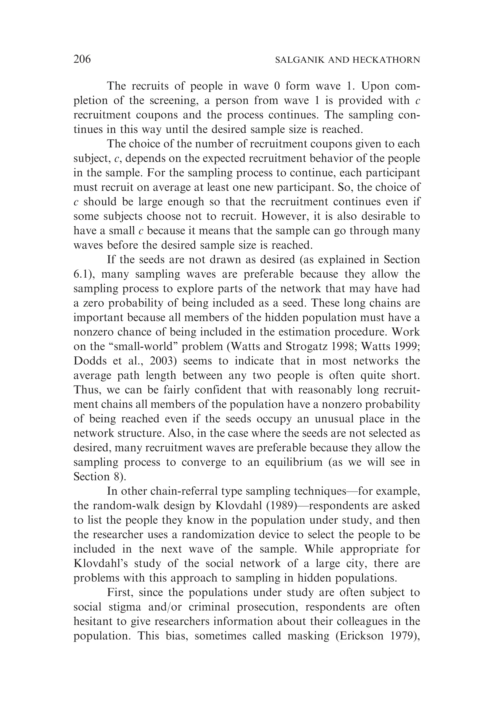 The recruits of people in wave 0 form wave 1. Upon com-
pletion of the screening, a person from wave 1 is provided with c
recruitment coupons and the process continues. The sampling con-
tinues in this way until the desired sample size is reached.
The choice of the number of recruitment coupons given to each
subject, c, depends on the expected recruitment behavior of the people
in the sample. For the sampling process to continue, each participant
must recruit on average at least one new participant. So, the choice of
c should be large enough so that the recruitment continues even if
some subjects choose not to recruit. However, it is also desirable to
have a small c because it means that the sample can go through many
waves before the desired sample size is reached.
If the seeds are not drawn as desired (as explained in Section
6.1), many sampling waves are preferable because they allow the
sampling process to explore parts of the network that may have had
a zero probability of being included as a seed. These long chains are
important because all members of the hidden population must have a
nonzero chance of being included in the estimation procedure. Work
on the ‘‘small-world’’ problem (Watts and Strogatz 1998; Watts 1999;
Dodds et al., 2003) seems to indicate that in most networks the
average path length between any two people is often quite short.
Thus, we can be fairly confident that with reasonably long recruit-
ment chains all members of the population have a nonzero probability
of being reached even if the seeds occupy an unusual place in the
network structure. Also, in the case where the seeds are not selected as
desired, many recruitment waves are preferable because they allow the
sampling process to converge to an equilibrium (as we will see in
Section 8).
In other chain-referral type sampling techniques—for example,
the random-walk design by Klovdahl (1989)—respondents are asked
to list the people they know in the population under study, and then
the researcher uses a randomization device to select the people to be
included in the next wave of the sample. While appropriate for
Klovdahl’s study of the social network of a large city, there are
problems with this approach to sampling in hidden populations.
First, since the populations under study are often subject to
social stigma and/or criminal prosecution, respondents are often
hesitant to give researchers information about their colleagues in the
population. This bias, sometimes called masking (Erickson 1979),
206 SALGANIK AND HECKATHORN
 