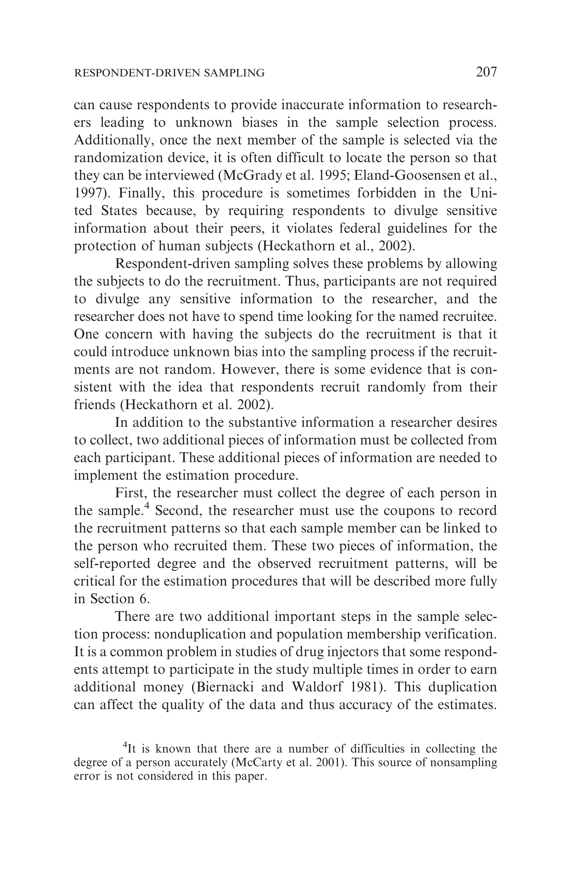 can cause respondents to provide inaccurate information to research-
ers leading to unknown biases in the sample selection process.
Additionally, once the next member of the sample is selected via the
randomization device, it is often difficult to locate the person so that
they can be interviewed (McGrady et al. 1995; Eland-Goosensen et al.,
1997). Finally, this procedure is sometimes forbidden in the Uni-
ted States because, by requiring respondents to divulge sensitive
information about their peers, it violates federal guidelines for the
protection of human subjects (Heckathorn et al., 2002).
Respondent-driven sampling solves these problems by allowing
the subjects to do the recruitment. Thus, participants are not required
to divulge any sensitive information to the researcher, and the
researcher does not have to spend time looking for the named recruitee.
One concern with having the subjects do the recruitment is that it
could introduce unknown bias into the sampling process if the recruit-
ments are not random. However, there is some evidence that is con-
sistent with the idea that respondents recruit randomly from their
friends (Heckathorn et al. 2002).
In addition to the substantive information a researcher desires
to collect, two additional pieces of information must be collected from
each participant. These additional pieces of information are needed to
implement the estimation procedure.
First, the researcher must collect the degree of each person in
the sample.4
Second, the researcher must use the coupons to record
the recruitment patterns so that each sample member can be linked to
the person who recruited them. These two pieces of information, the
self-reported degree and the observed recruitment patterns, will be
critical for the estimation procedures that will be described more fully
in Section 6.
There are two additional important steps in the sample selec-
tion process: nonduplication and population membership verification.
It is a common problem in studies of drug injectors that some respond-
ents attempt to participate in the study multiple times in order to earn
additional money (Biernacki and Waldorf 1981). This duplication
can affect the quality of the data and thus accuracy of the estimates.
4
It is known that there are a number of difficulties in collecting the
degree of a person accurately (McCarty et al. 2001). This source of nonsampling
error is not considered in this paper.
RESPONDENT-DRIVEN SAMPLING 207
 