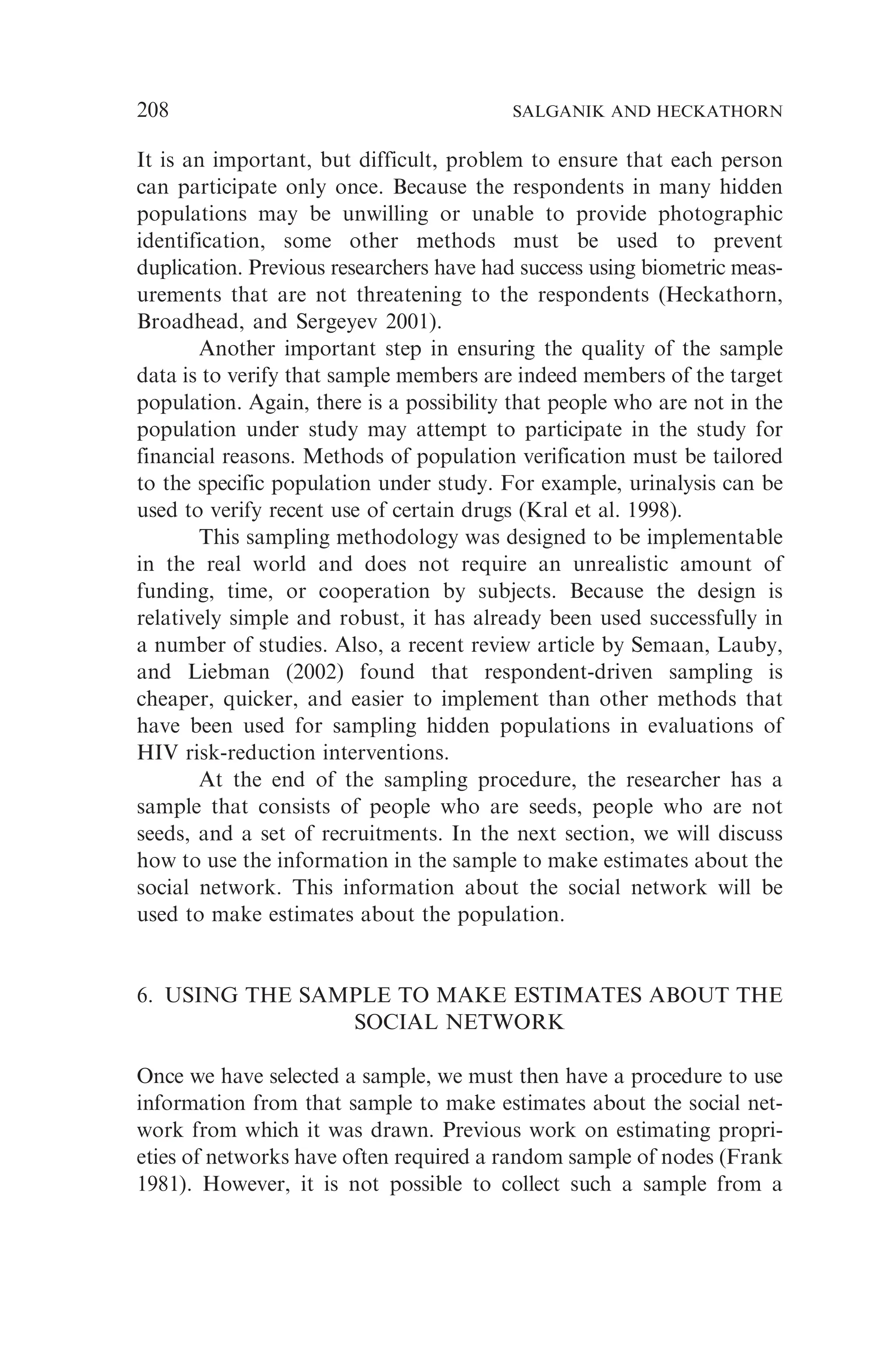 It is an important, but difficult, problem to ensure that each person
can participate only once. Because the respondents in many hidden
populations may be unwilling or unable to provide photographic
identification, some other methods must be used to prevent
duplication. Previous researchers have had success using biometric meas-
urements that are not threatening to the respondents (Heckathorn,
Broadhead, and Sergeyev 2001).
Another important step in ensuring the quality of the sample
data is to verify that sample members are indeed members of the target
population. Again, there is a possibility that people who are not in the
population under study may attempt to participate in the study for
financial reasons. Methods of population verification must be tailored
to the specific population under study. For example, urinalysis can be
used to verify recent use of certain drugs (Kral et al. 1998).
This sampling methodology was designed to be implementable
in the real world and does not require an unrealistic amount of
funding, time, or cooperation by subjects. Because the design is
relatively simple and robust, it has already been used successfully in
a number of studies. Also, a recent review article by Semaan, Lauby,
and Liebman (2002) found that respondent-driven sampling is
cheaper, quicker, and easier to implement than other methods that
have been used for sampling hidden populations in evaluations of
HIV risk-reduction interventions.
At the end of the sampling procedure, the researcher has a
sample that consists of people who are seeds, people who are not
seeds, and a set of recruitments. In the next section, we will discuss
how to use the information in the sample to make estimates about the
social network. This information about the social network will be
used to make estimates about the population.
6. USING THE SAMPLE TO MAKE ESTIMATES ABOUT THE
SOCIAL NETWORK
Once we have selected a sample, we must then have a procedure to use
information from that sample to make estimates about the social net-
work from which it was drawn. Previous work on estimating propri-
eties of networks have often required a random sample of nodes (Frank
1981). However, it is not possible to collect such a sample from a
208 SALGANIK AND HECKATHORN
 