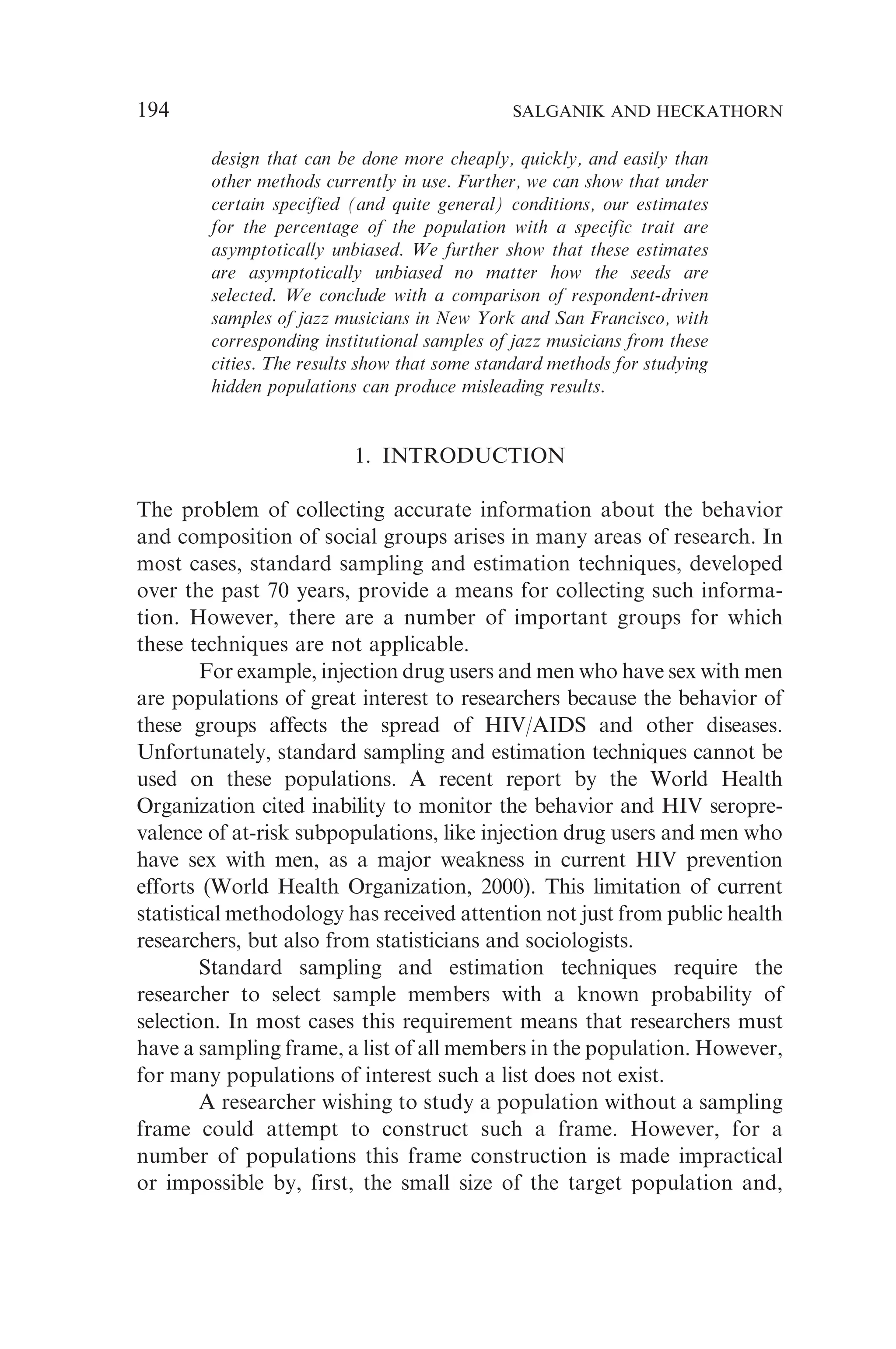 design that can be done more cheaply, quickly, and easily than
other methods currently in use. Further, we can show that under
certain specified (and quite general) conditions, our estimates
for the percentage of the population with a specific trait are
asymptotically unbiased. We further show that these estimates
are asymptotically unbiased no matter how the seeds are
selected. We conclude with a comparison of respondent-driven
samples of jazz musicians in New York and San Francisco, with
corresponding institutional samples of jazz musicians from these
cities. The results show that some standard methods for studying
hidden populations can produce misleading results.
1. INTRODUCTION
The problem of collecting accurate information about the behavior
and composition of social groups arises in many areas of research. In
most cases, standard sampling and estimation techniques, developed
over the past 70 years, provide a means for collecting such informa-
tion. However, there are a number of important groups for which
these techniques are not applicable.
For example, injection drug users and men who have sex with men
are populations of great interest to researchers because the behavior of
these groups affects the spread of HIV/AIDS and other diseases.
Unfortunately, standard sampling and estimation techniques cannot be
used on these populations. A recent report by the World Health
Organization cited inability to monitor the behavior and HIV seropre-
valence of at-risk subpopulations, like injection drug users and men who
have sex with men, as a major weakness in current HIV prevention
efforts (World Health Organization, 2000). This limitation of current
statistical methodology has received attention not just from public health
researchers, but also from statisticians and sociologists.
Standard sampling and estimation techniques require the
researcher to select sample members with a known probability of
selection. In most cases this requirement means that researchers must
have a sampling frame, a list of all members in the population. However,
for many populations of interest such a list does not exist.
A researcher wishing to study a population without a sampling
frame could attempt to construct such a frame. However, for a
number of populations this frame construction is made impractical
or impossible by, first, the small size of the target population and,
194 SALGANIK AND HECKATHORN
 