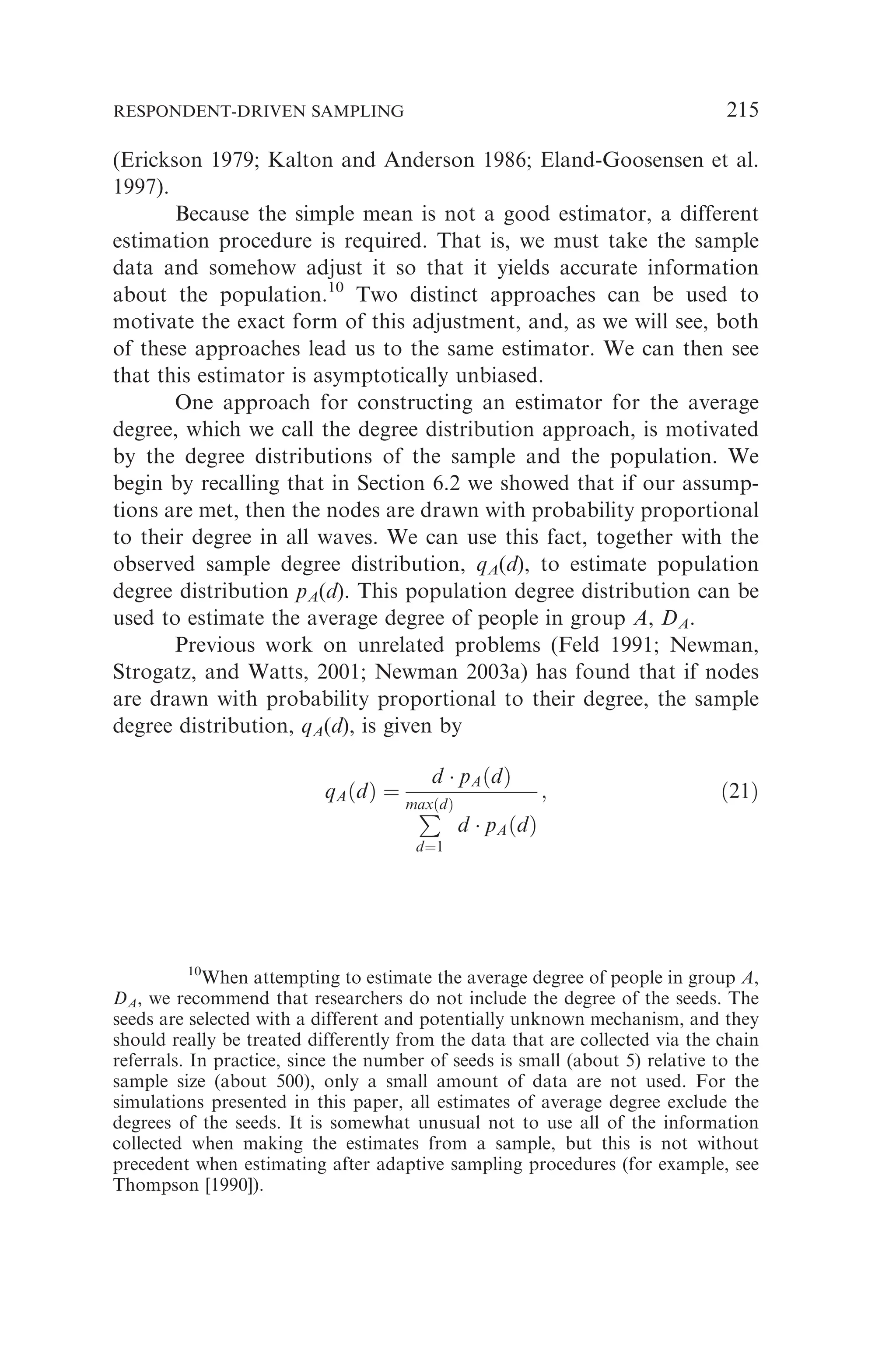 (Erickson 1979; Kalton and Anderson 1986; Eland-Goosensen et al.
1997).
Because the simple mean is not a good estimator, a different
estimation procedure is required. That is, we must take the sample
data and somehow adjust it so that it yields accurate information
about the population.10
Two distinct approaches can be used to
motivate the exact form of this adjustment, and, as we will see, both
of these approaches lead us to the same estimator. We can then see
that this estimator is asymptotically unbiased.
One approach for constructing an estimator for the average
degree, which we call the degree distribution approach, is motivated
by the degree distributions of the sample and the population. We
begin by recalling that in Section 6.2 we showed that if our assump-
tions are met, then the nodes are drawn with probability proportional
to their degree in all waves. We can use this fact, together with the
observed sample degree distribution, qA(d), to estimate population
degree distribution pA(d). This population degree distribution can be
used to estimate the average degree of people in group A, DA.
Previous work on unrelated problems (Feld 1991; Newman,
Strogatz, and Watts, 2001; Newman 2003a) has found that if nodes
are drawn with probability proportional to their degree, the sample
degree distribution, qA(d), is given by
qAðdÞ ¼
d  pAðdÞ
P
maxðdÞ
d¼1
d  pAðdÞ
; ð21Þ
10
When attempting to estimate the average degree of people in group A,
DA, we recommend that researchers do not include the degree of the seeds. The
seeds are selected with a different and potentially unknown mechanism, and they
should really be treated differently from the data that are collected via the chain
referrals. In practice, since the number of seeds is small (about 5) relative to the
sample size (about 500), only a small amount of data are not used. For the
simulations presented in this paper, all estimates of average degree exclude the
degrees of the seeds. It is somewhat unusual not to use all of the information
collected when making the estimates from a sample, but this is not without
precedent when estimating after adaptive sampling procedures (for example, see
Thompson [1990]).
RESPONDENT-DRIVEN SAMPLING 215
 
