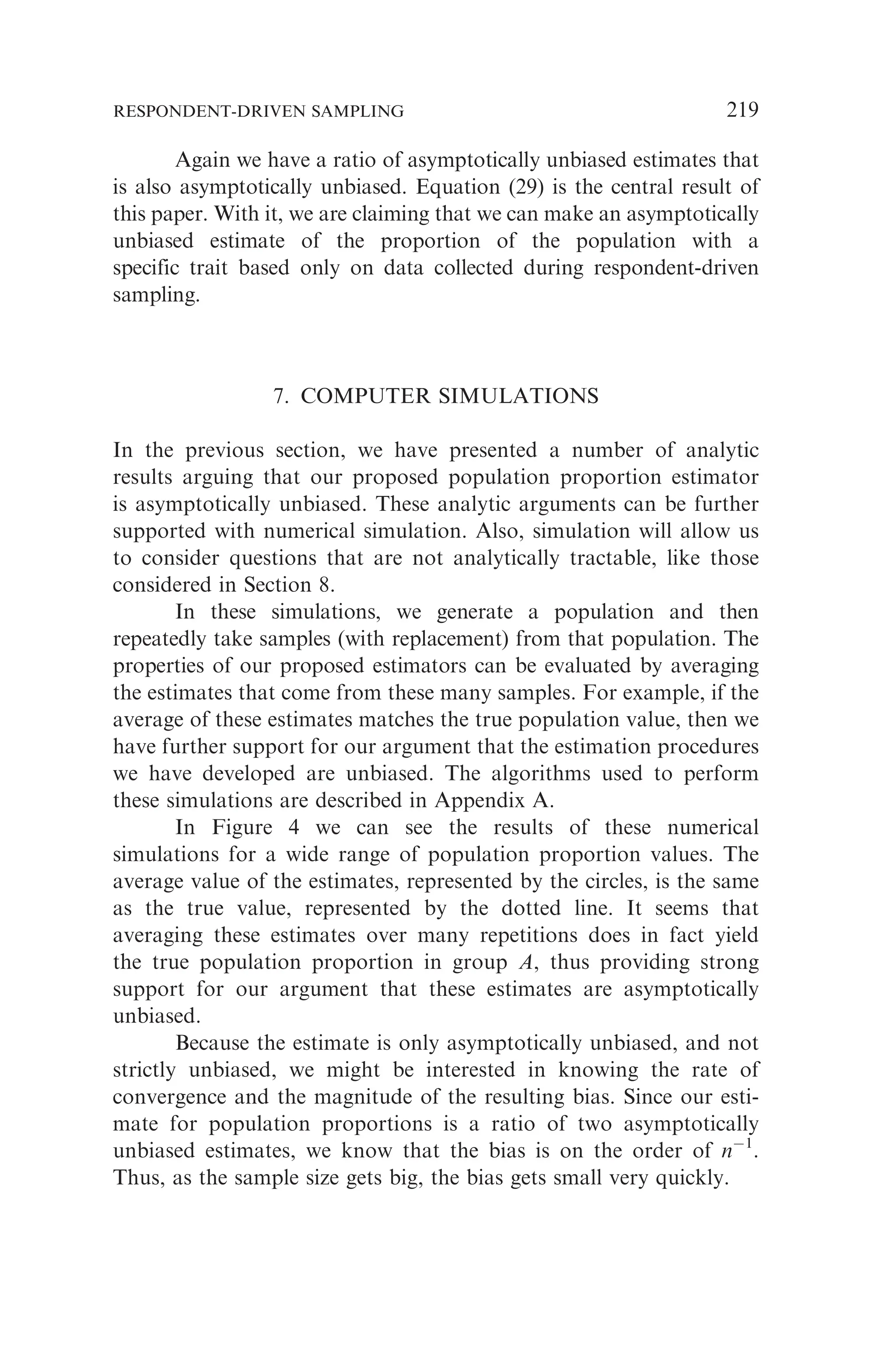 Again we have a ratio of asymptotically unbiased estimates that
is also asymptotically unbiased. Equation (29) is the central result of
this paper. With it, we are claiming that we can make an asymptotically
unbiased estimate of the proportion of the population with a
specific trait based only on data collected during respondent-driven
sampling.
7. COMPUTER SIMULATIONS
In the previous section, we have presented a number of analytic
results arguing that our proposed population proportion estimator
is asymptotically unbiased. These analytic arguments can be further
supported with numerical simulation. Also, simulation will allow us
to consider questions that are not analytically tractable, like those
considered in Section 8.
In these simulations, we generate a population and then
repeatedly take samples (with replacement) from that population. The
properties of our proposed estimators can be evaluated by averaging
the estimates that come from these many samples. For example, if the
average of these estimates matches the true population value, then we
have further support for our argument that the estimation procedures
we have developed are unbiased. The algorithms used to perform
these simulations are described in Appendix A.
In Figure 4 we can see the results of these numerical
simulations for a wide range of population proportion values. The
average value of the estimates, represented by the circles, is the same
as the true value, represented by the dotted line. It seems that
averaging these estimates over many repetitions does in fact yield
the true population proportion in group A, thus providing strong
support for our argument that these estimates are asymptotically
unbiased.
Because the estimate is only asymptotically unbiased, and not
strictly unbiased, we might be interested in knowing the rate of
convergence and the magnitude of the resulting bias. Since our esti-
mate for population proportions is a ratio of two asymptotically
unbiased estimates, we know that the bias is on the order of n1
.
Thus, as the sample size gets big, the bias gets small very quickly.
RESPONDENT-DRIVEN SAMPLING 219
 